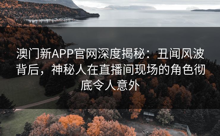 澳门新APP官网深度揭秘：丑闻风波背后，神秘人在直播间现场的角色彻底令人意外