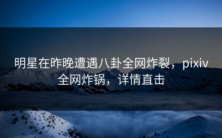 明星在昨晚遭遇八卦全网炸裂，pixiv全网炸锅，详情直击