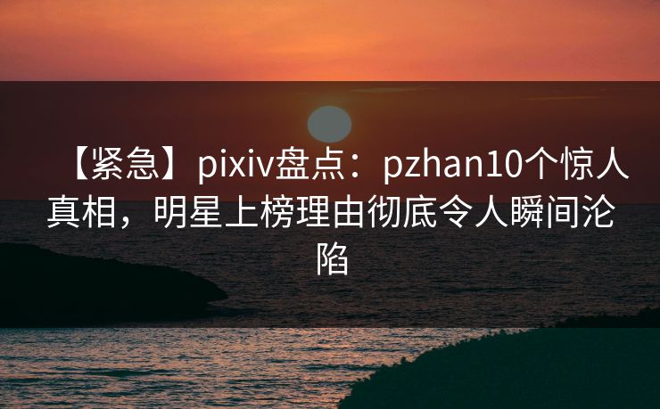 【紧急】pixiv盘点：pzhan10个惊人真相，明星上榜理由彻底令人瞬间沦陷
