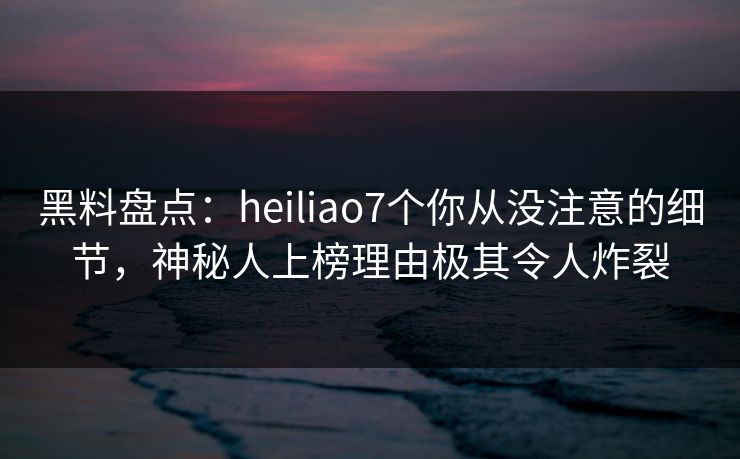 黑料盘点:heiliao7个你从没注意的细节,神秘人上榜理由极其令人炸裂