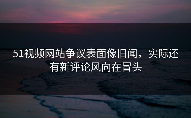 51视频网站争议表面像旧闻，实际还有新评论风向在冒头