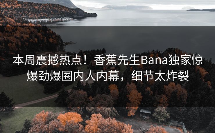 本周震撼热点！香蕉先生Bana独家惊爆劲爆圈内人内幕，细节太炸裂  第1张