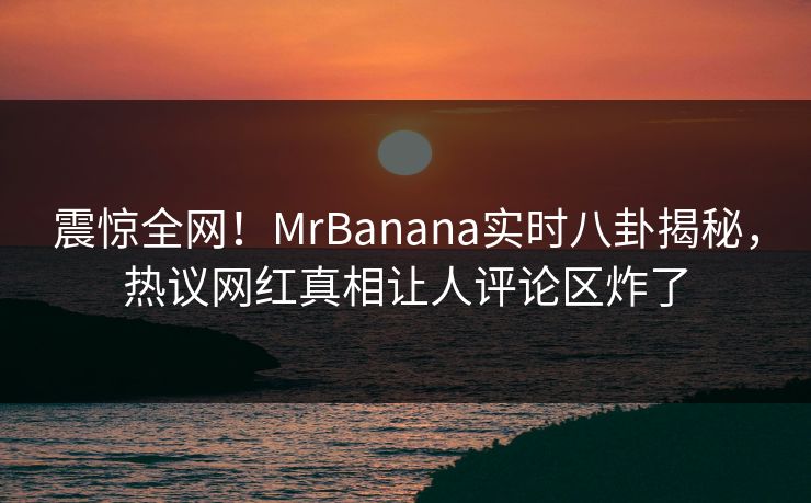震惊全网！MrBanana实时八卦揭秘，热议网红真相让人评论区炸了  第1张