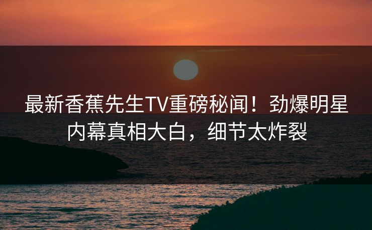 最新香蕉先生TV重磅秘闻！劲爆明星内幕真相大白，细节太炸裂  第1张