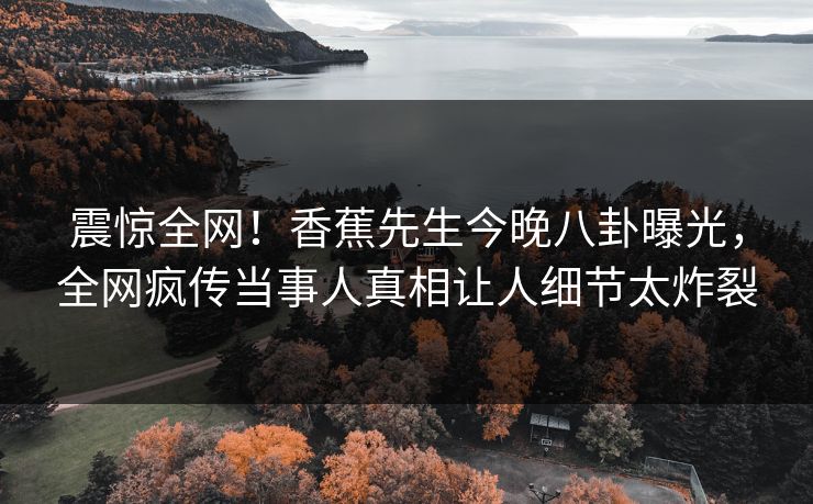 震惊全网！香蕉先生今晚八卦曝光，全网疯传当事人真相让人细节太炸裂