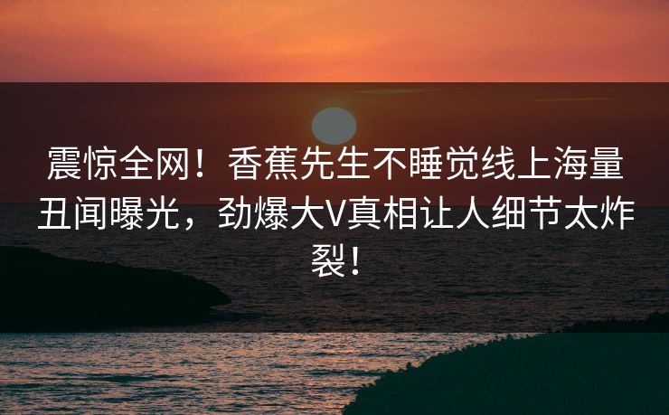 震惊全网！香蕉先生不睡觉线上海量丑闻曝光，劲爆大V真相让人细节太炸裂！