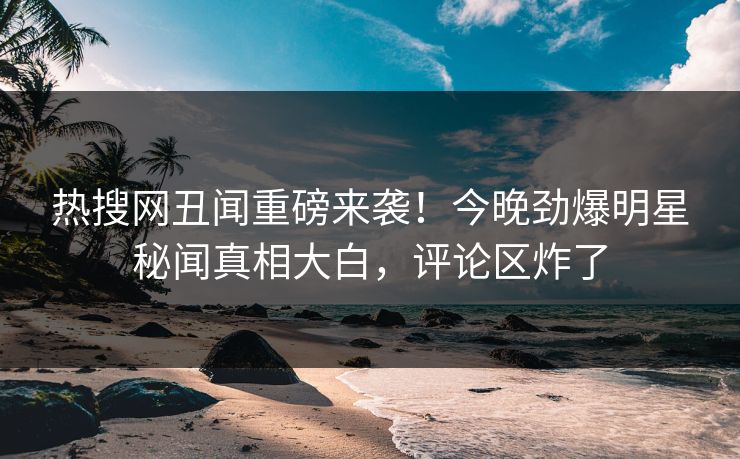 热搜网丑闻重磅来袭！今晚劲爆明星秘闻真相大白，评论区炸了  第1张