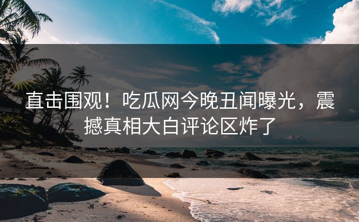 直击围观！吃瓜网今晚丑闻曝光，震撼真相大白评论区炸了