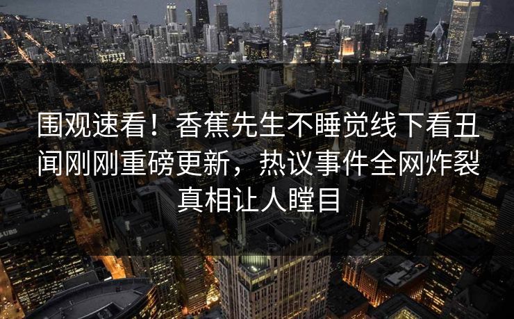 围观速看！香蕉先生不睡觉线下看丑闻刚刚重磅更新，热议事件全网炸裂真相让人瞠目  第1张