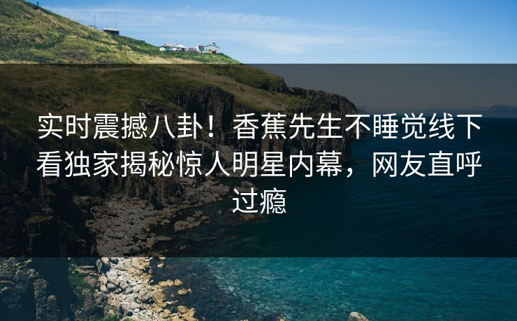 实时震撼八卦！香蕉先生不睡觉线下看独家揭秘惊人明星内幕，网友直呼过瘾