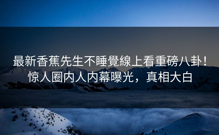 最新香蕉先生不睡覺線上看重磅八卦！惊人圈内人内幕曝光，真相大白  第1张