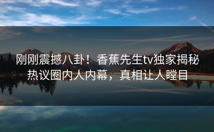 刚刚震撼八卦！香蕉先生tv独家揭秘热议圈内人内幕，真相让人瞠目  第1张
