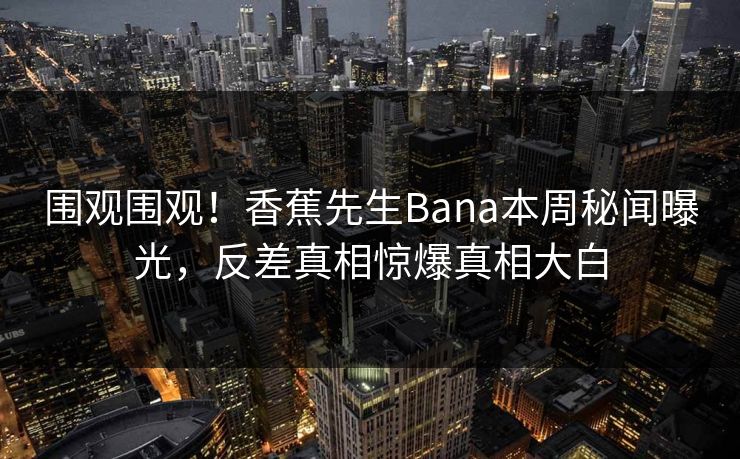 围观围观！香蕉先生Bana本周秘闻曝光，反差真相惊爆真相大白  第1张
