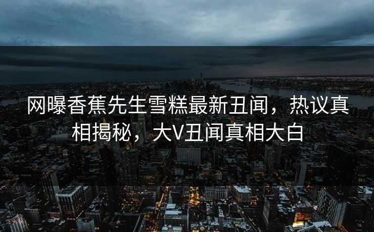 网曝香蕉先生雪糕最新丑闻，热议真相揭秘，大V丑闻真相大白  第1张