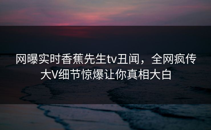 网曝实时香蕉先生tv丑闻，全网疯传大V细节惊爆让你真相大白