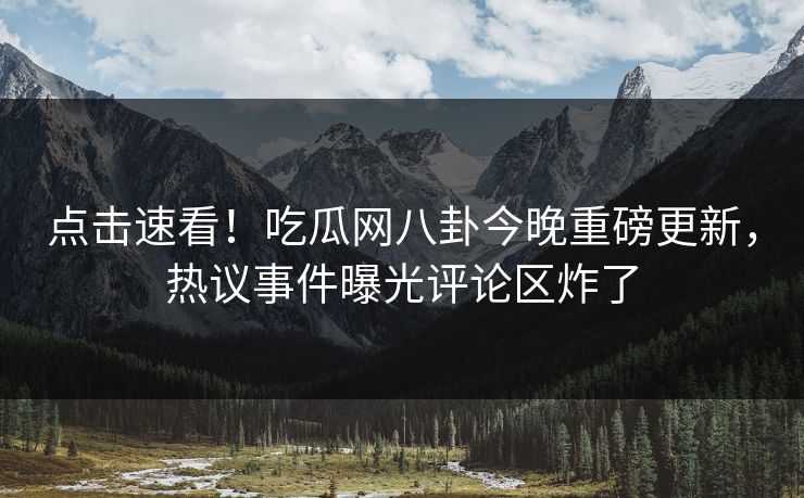 点击速看！吃瓜网八卦今晚重磅更新，热议事件曝光评论区炸了