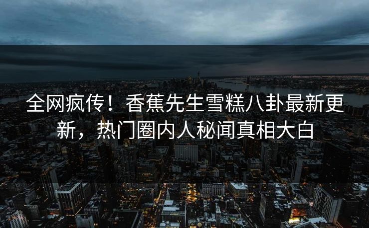 全网疯传！香蕉先生雪糕八卦最新更新，热门圈内人秘闻真相大白  第1张