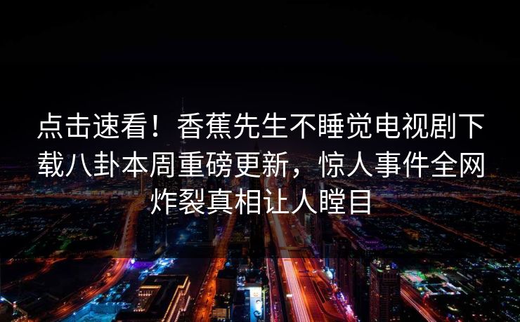点击速看！香蕉先生不睡觉电视剧下载八卦本周重磅更新，惊人事件全网炸裂真相让人瞠目