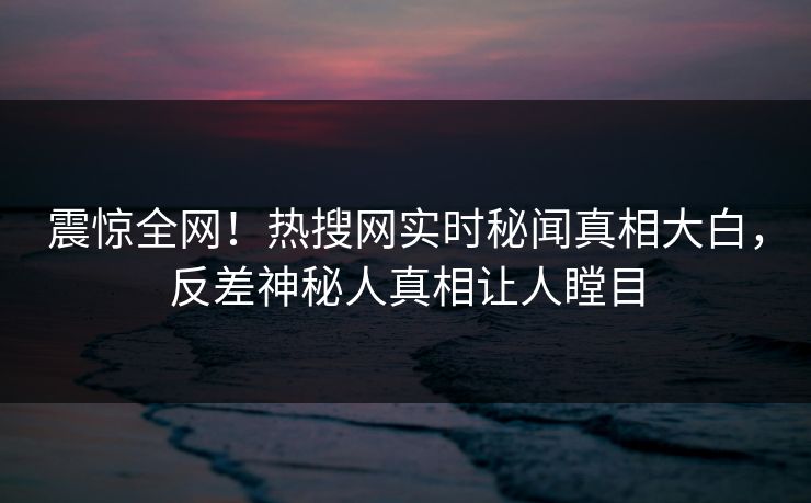 震惊全网！热搜网实时秘闻真相大白，反差神秘人真相让人瞠目