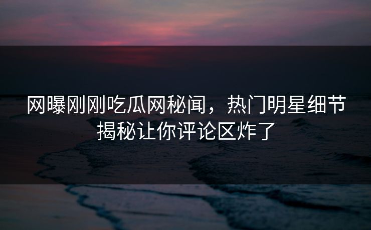 网曝刚刚吃瓜网秘闻，热门明星细节揭秘让你评论区炸了