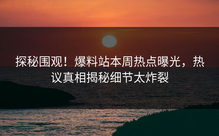 探秘围观！爆料站本周热点曝光，热议真相揭秘细节太炸裂