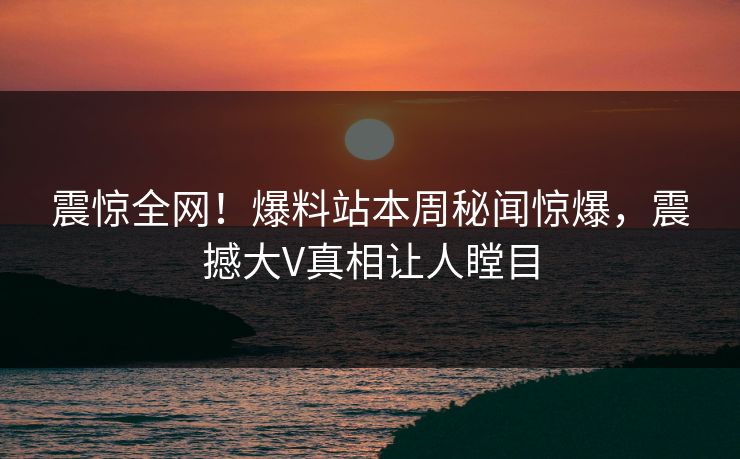 震惊全网！爆料站本周秘闻惊爆，震撼大V真相让人瞠目