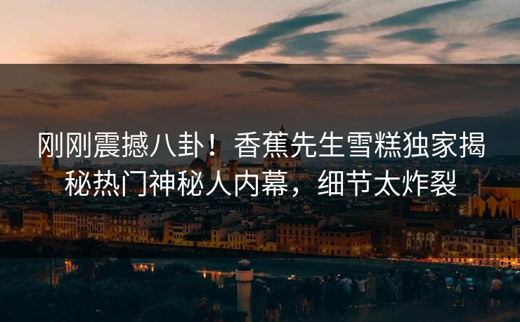 刚刚震撼八卦！香蕉先生雪糕独家揭秘热门神秘人内幕，细节太炸裂