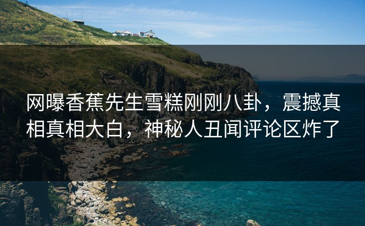 网曝香蕉先生雪糕刚刚八卦，震撼真相真相大白，神秘人丑闻评论区炸了  第1张