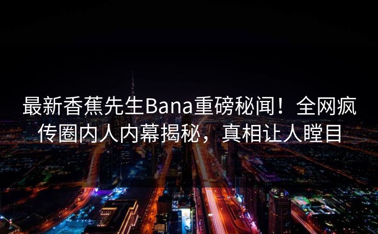 最新香蕉先生Bana重磅秘闻！全网疯传圈内人内幕揭秘，真相让人瞠目