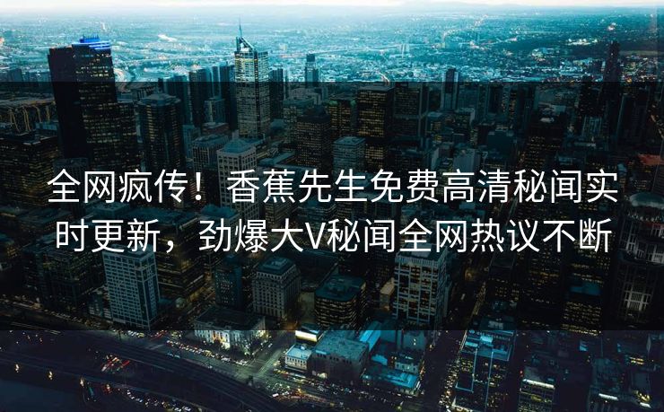 全网疯传！香蕉先生免费高清秘闻实时更新，劲爆大V秘闻全网热议不断