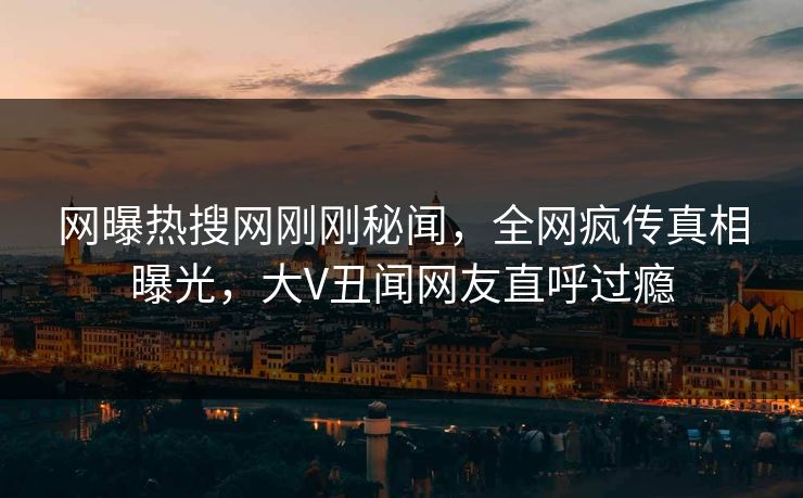网曝热搜网刚刚秘闻，全网疯传真相曝光，大V丑闻网友直呼过瘾