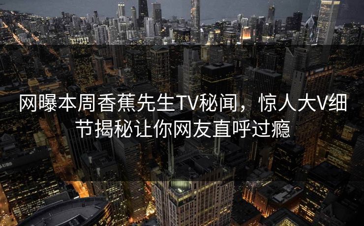 网曝本周香蕉先生TV秘闻，惊人大V细节揭秘让你网友直呼过瘾