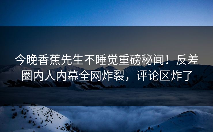 今晚香蕉先生不睡觉重磅秘闻！反差圈内人内幕全网炸裂，评论区炸了