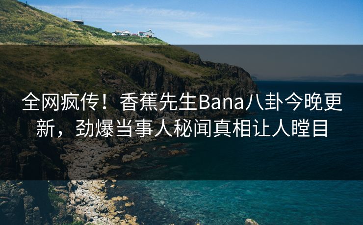 全网疯传！香蕉先生Bana八卦今晚更新，劲爆当事人秘闻真相让人瞠目