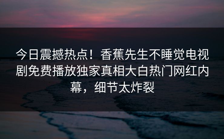 今日震撼热点！香蕉先生不睡觉电视剧免费播放独家真相大白热门网红内幕，细节太炸裂