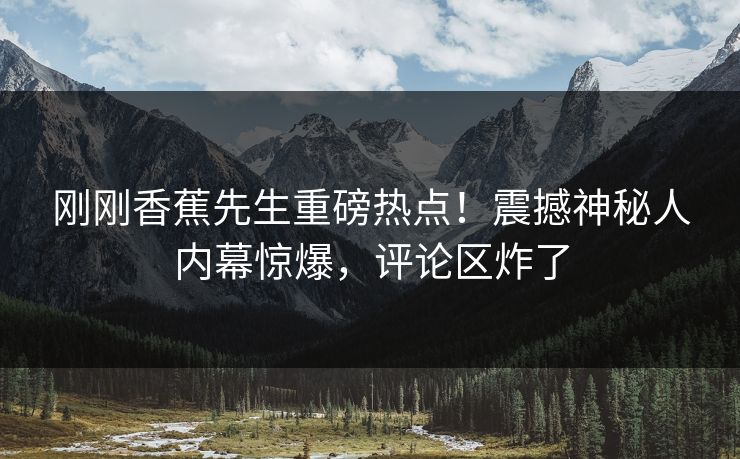 刚刚香蕉先生重磅热点！震撼神秘人内幕惊爆，评论区炸了