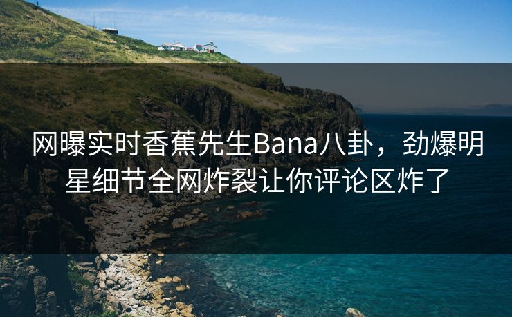 网曝实时香蕉先生Bana八卦，劲爆明星细节全网炸裂让你评论区炸了