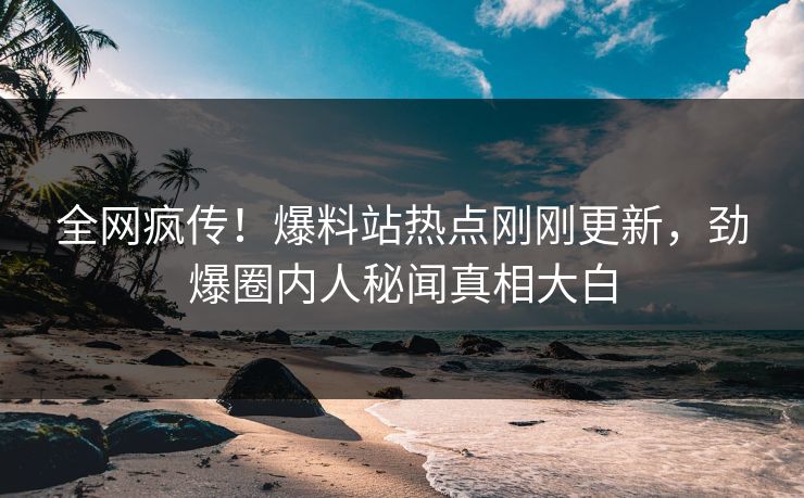 全网疯传！爆料站热点刚刚更新，劲爆圈内人秘闻真相大白