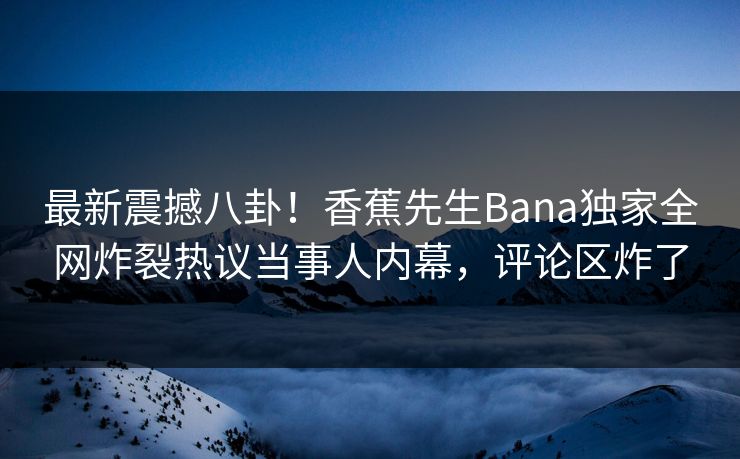 最新震撼八卦！香蕉先生Bana独家全网炸裂热议当事人内幕，评论区炸了