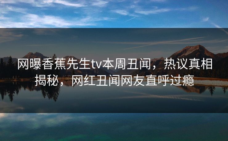 网曝香蕉先生tv本周丑闻，热议真相揭秘，网红丑闻网友直呼过瘾