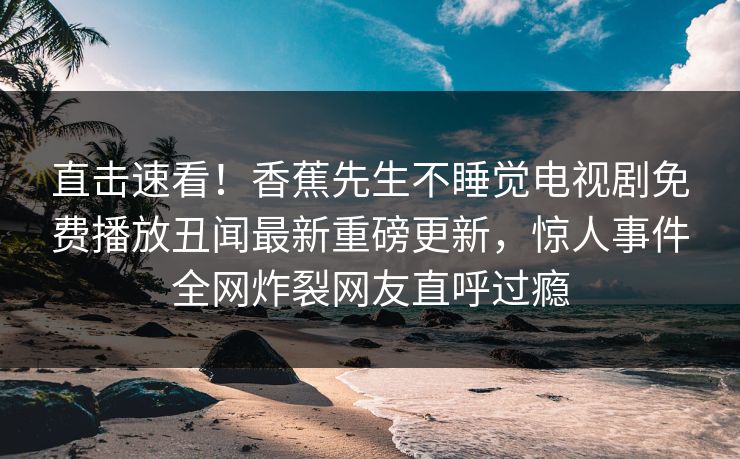 直击速看！香蕉先生不睡觉电视剧免费播放丑闻最新重磅更新，惊人事件全网炸裂网友直呼过瘾