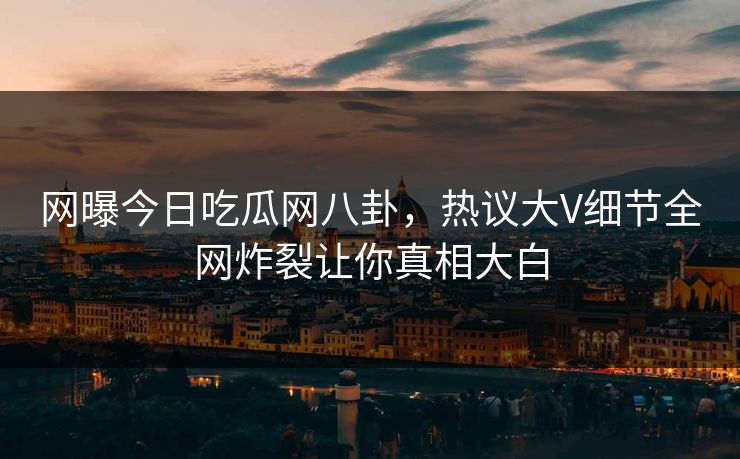 网曝今日吃瓜网八卦，热议大V细节全网炸裂让你真相大白
