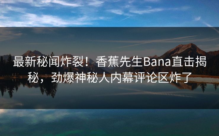 最新秘闻炸裂！香蕉先生Bana直击揭秘，劲爆神秘人内幕评论区炸了