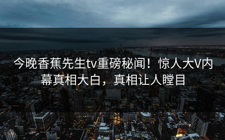 今晚香蕉先生tv重磅秘闻！惊人大V内幕真相大白，真相让人瞠目
