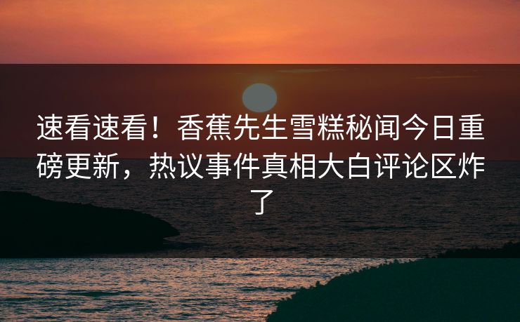 速看速看！香蕉先生雪糕秘闻今日重磅更新，热议事件真相大白评论区炸了