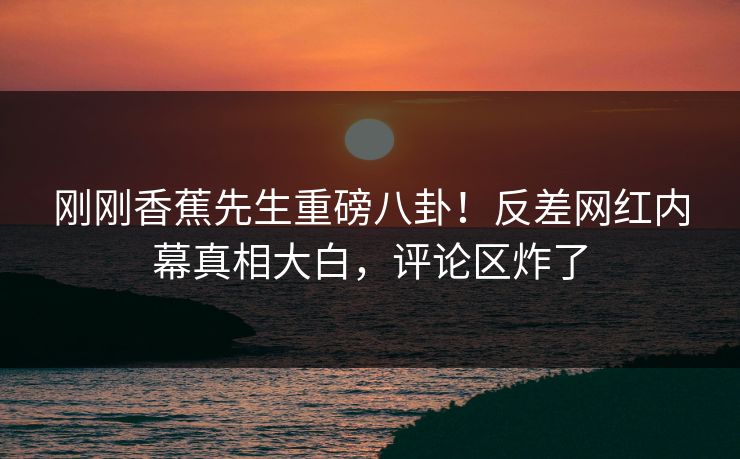 刚刚香蕉先生重磅八卦！反差网红内幕真相大白，评论区炸了