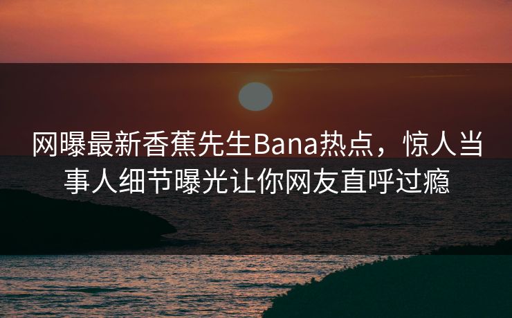 网曝最新香蕉先生Bana热点，惊人当事人细节曝光让你网友直呼过瘾