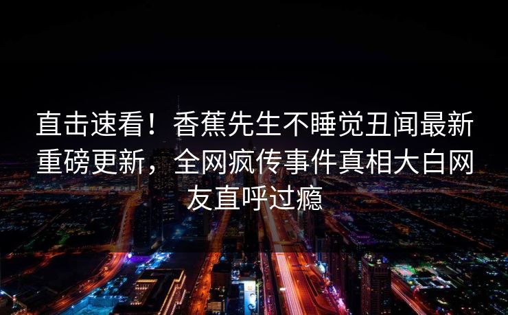 直击速看！香蕉先生不睡觉丑闻最新重磅更新，全网疯传事件真相大白网友直呼过瘾