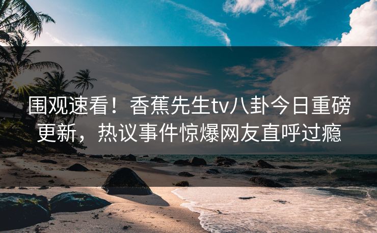 围观速看！香蕉先生tv八卦今日重磅更新，热议事件惊爆网友直呼过瘾