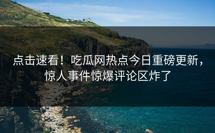 点击速看！吃瓜网热点今日重磅更新，惊人事件惊爆评论区炸了  第1张